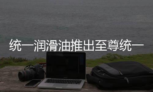 統一潤滑油推出至尊統一柴油系統全效添加劑，解決油價焦慮