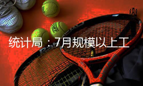 統(tǒng)計(jì)局：7月規(guī)模以上工業(yè)增加值同比增6.0%