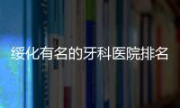 綏化有名的牙科醫(yī)院排名揭曉:綏化看牙好的正規(guī)口腔有5家上榜