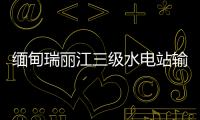 緬甸瑞麗江三級(jí)水電站輸變電項(xiàng)目通過(guò)驗(yàn)收