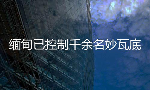 緬甸已控制千余名妙瓦底非法入境人員，將盡快遣返移交原籍國