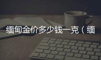緬甸金價多少錢一克（緬甸沙金多少錢一克）