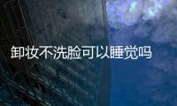 卸妝不洗臉可以睡覺嗎 只卸妝不洗臉可以嗎