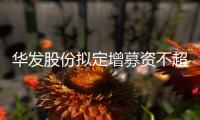 華發(fā)股份擬定增募資不超過60億元