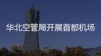華北空管局開展首都機場東區塔臺現場檢查工作