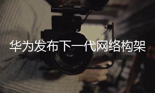 華為發布下一代網絡構架 要為運營商節省25%運維成本