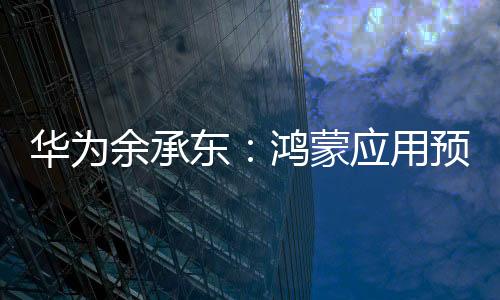 華為余承東：鴻蒙應用預計到 9 月底就能跟蘋果 iOS 安卓功能完備度拉齊