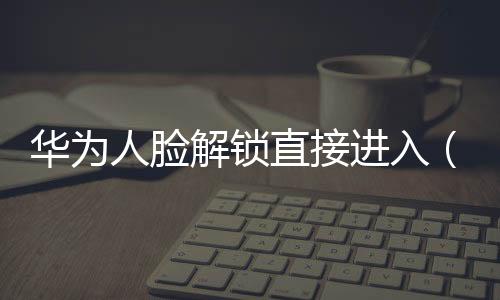 華為人臉解鎖直接進入（如何啟動華為V10人臉解鎖）