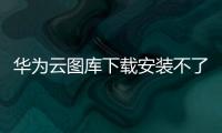 華為云圖庫下載安裝不了，華為云圖庫下載安裝