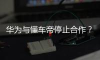 華為與懂車帝停止合作？華為：協議到期，達成一致前暫緩合作