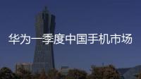華為一季度中國手機市場份額第一 銷量創近年新高