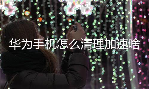 華為手機(jī)怎么清理加速啥關(guān)（華為手機(jī)怎么清理加速）