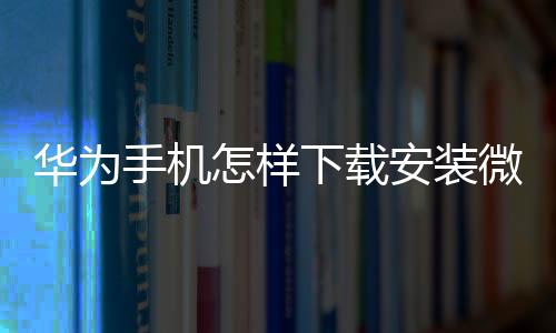 華為手機怎樣下載安裝微信（華為手機怎么下載和安裝微信聊天程序）