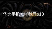 華為手機(jī)怎樣截屏p10（華為手機(jī)P10怎么截屏）