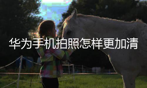 華為手機拍照怎樣更加清晰一些（華為手機拍照怎樣更加清晰）