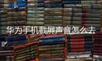 華為手機(jī)截屏聲音怎么去掉（華為手機(jī)截屏聲音怎么設(shè)置）
