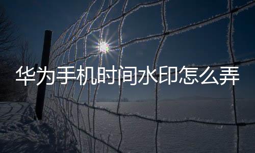 華為手機時間水印怎么弄的（華為手機怎么加時間水印）
