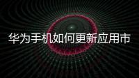 華為手機如何更新應用市場（華為手機如何更新應用）