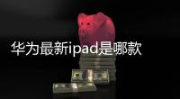 華為最新ipad是哪款？（華為最新款）