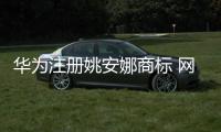 華為注冊姚安娜商標 網友：厲害了！【綜合】風尚中國網