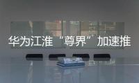 華為江淮“尊界”加速推進，測試車量產在即