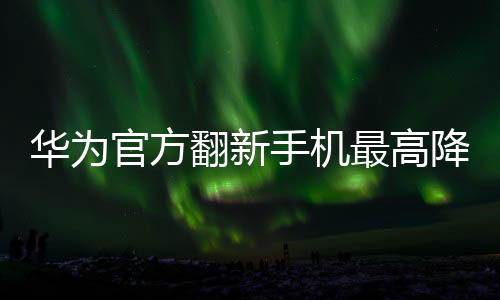 華為官方翻新手機最高降價4000元 雙旦促銷開啟