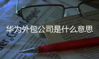 華為外包公司是什么意思（外包公司是什么意思）