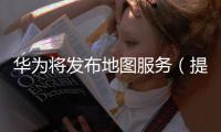 華為將發布地圖服務（提供高精定位導航服務）