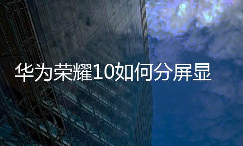 華為榮耀10如何分屏顯示（華為榮耀10如何分屏）