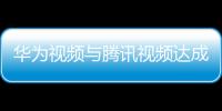 華為視頻與騰訊視頻達成重量級合作 引領視頻行業合作新生態