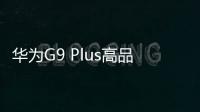 華為G9 Plus高品質 “衡”行年終換機潮【數碼&手機】風尚中國網