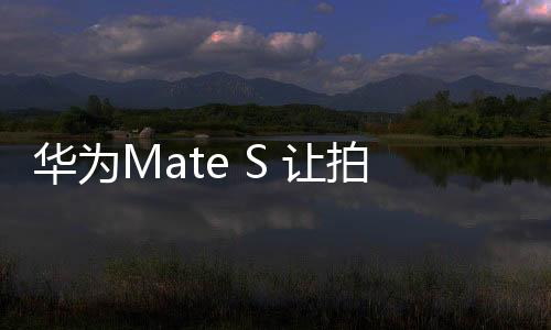 華為Mate S 讓拍照變得更簡單更專業【數碼&手機】風尚中國網
