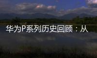 華為P系列歷史回顧：從中端手機(jī)到高端旗艦