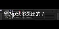 華為p50多久出的？ 華為p50上市時間