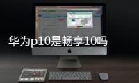 華為p10是暢享10嗎？（華為p10上市時間）