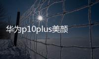 華為p10plus美顏怎么設(shè)置（華為p10怎么關(guān)閉美顏）