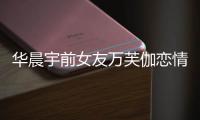 華晨宇前女友萬芙伽戀情回顧 前女友萬芙伽照片個人資料
