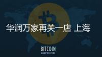 華潤萬家再關一店 上海莘莊店因租約到期將于4月30日關閉