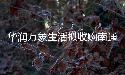 華潤萬象生活擬收購南通長樂全部股權及江蘇中南1%股權
