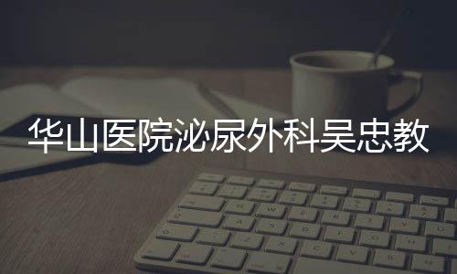 華山醫院泌尿外科吳忠教授當選國際泌尿外科學會（SIU）委員