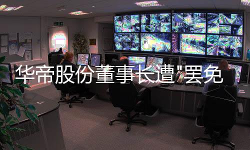 華帝股份董事長(zhǎng)遭