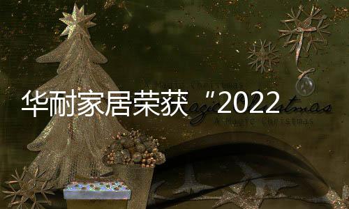 華耐家居榮獲“2022中國家居行業價值100公司”