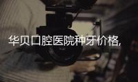 華貝口腔醫院種牙價格,連鎖口腔單顆3000+半口20000+的價格你說咋樣