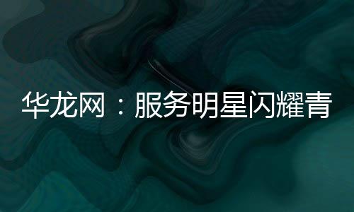 華龍網：服務明星閃耀青春之光 看郵儲新生力量風采