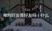 單向好友是好友嗎（什么叫單向好友）