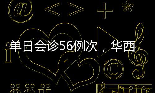 單日會診56例次，華西遠程疑難病例會診例次創新高