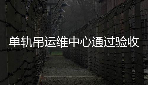 單軌吊運(yùn)維中心通過驗(yàn)收正式投用