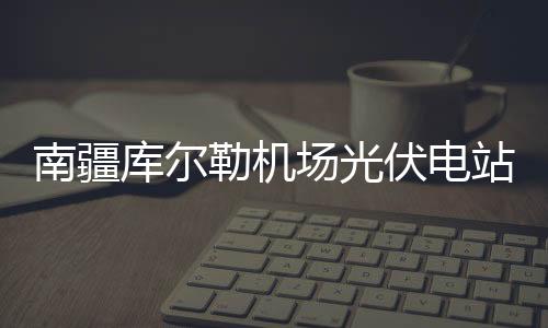 南疆庫(kù)爾勒機(jī)場(chǎng)光伏電站工程正式啟動(dòng) ,行業(yè)資訊