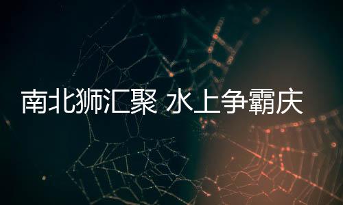 南北獅匯聚 水上爭霸慶五一