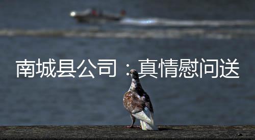 南城縣公司：真情慰問送溫暖 濃濃關懷暖人心
